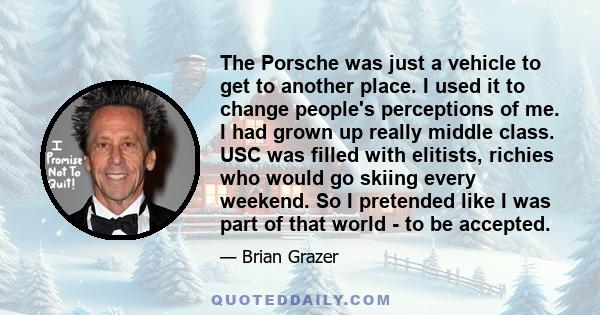 The Porsche was just a vehicle to get to another place. I used it to change people's perceptions of me. I had grown up really middle class. USC was filled with elitists, richies who would go skiing every weekend. So I