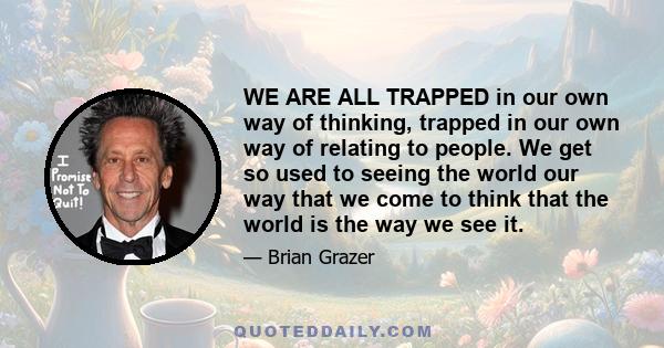 WE ARE ALL TRAPPED in our own way of thinking, trapped in our own way of relating to people. We get so used to seeing the world our way that we come to think that the world is the way we see it.