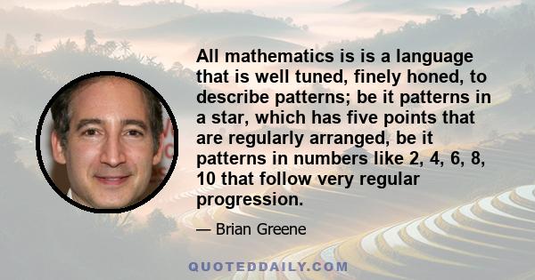 All mathematics is is a language that is well tuned, finely honed, to describe patterns; be it patterns in a star, which has five points that are regularly arranged, be it patterns in numbers like 2, 4, 6, 8, 10 that