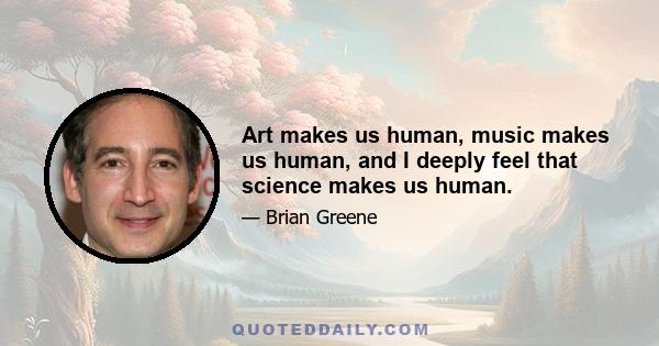 Art makes us human, music makes us human, and I deeply feel that science makes us human.