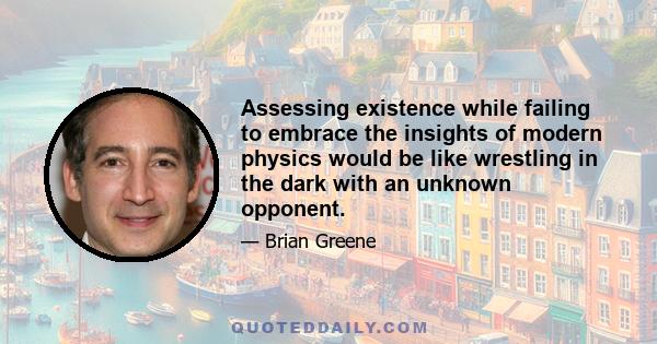 Assessing existence while failing to embrace the insights of modern physics would be like wrestling in the dark with an unknown opponent.