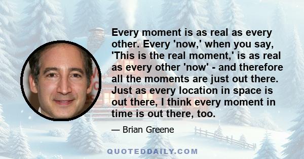 Every moment is as real as every other. Every 'now,' when you say, 'This is the real moment,' is as real as every other 'now' - and therefore all the moments are just out there. Just as every location in space is out