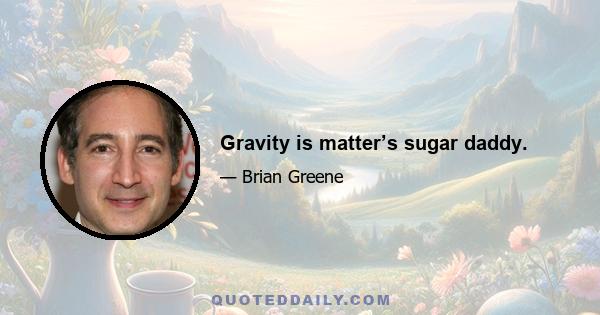 Gravity is matter’s sugar daddy.