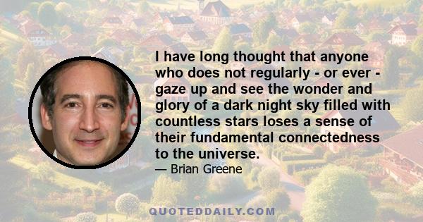 I have long thought that anyone who does not regularly - or ever - gaze up and see the wonder and glory of a dark night sky filled with countless stars loses a sense of their fundamental connectedness to the universe.