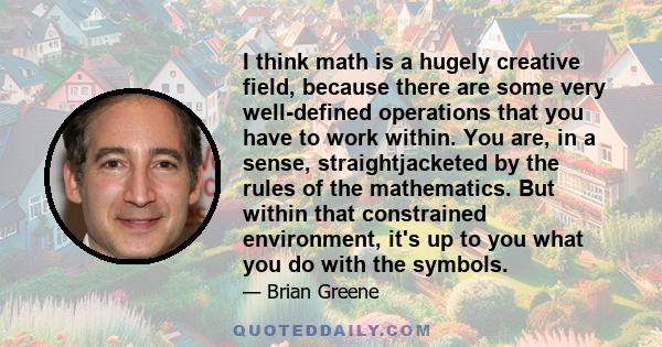 I think math is a hugely creative field, because there are some very well-defined operations that you have to work within. You are, in a sense, straightjacketed by the rules of the mathematics. But within that