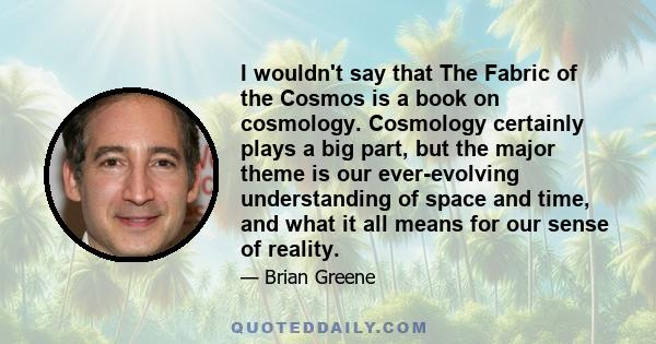 I wouldn't say that The Fabric of the Cosmos is a book on cosmology. Cosmology certainly plays a big part, but the major theme is our ever-evolving understanding of space and time, and what it all means for our sense of 