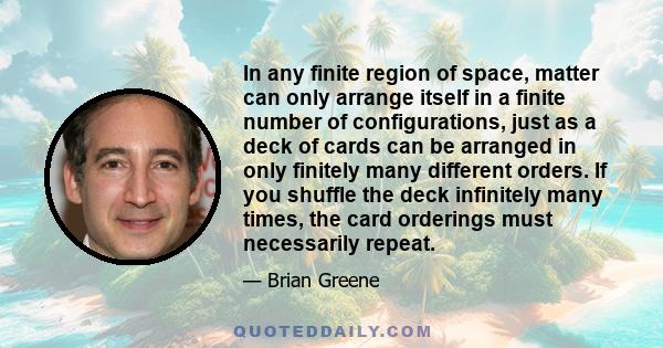 In any finite region of space, matter can only arrange itself in a finite number of configurations, just as a deck of cards can be arranged in only finitely many different orders. If you shuffle the deck infinitely many 