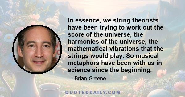 In essence, we string theorists have been trying to work out the score of the universe, the harmonies of the universe, the mathematical vibrations that the strings would play. So musical metaphors have been with us in