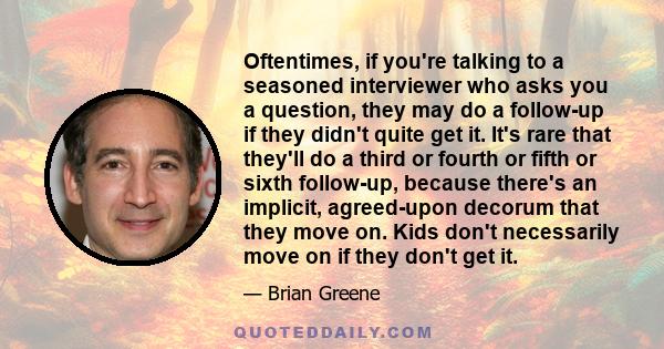 Oftentimes, if you're talking to a seasoned interviewer who asks you a question, they may do a follow-up if they didn't quite get it. It's rare that they'll do a third or fourth or fifth or sixth follow-up, because