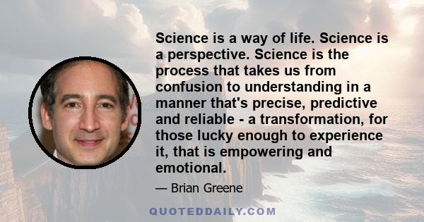 Science is a way of life. Science is a perspective. Science is the process that takes us from confusion to understanding in a manner that's precise, predictive and reliable - a transformation, for those lucky enough to