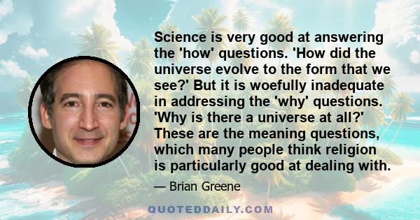 Science is very good at answering the 'how' questions. 'How did the universe evolve to the form that we see?' But it is woefully inadequate in addressing the 'why' questions. 'Why is there a universe at all?' These are