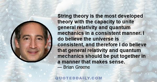 String theory is the most developed theory with the capacity to unite general relativity and quantum mechanics in a consistent manner. I do believe the universe is consistent, and therefore I do believe that general