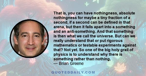 That is, you can have nothingness, absolute nothingness for maybe a tiny fraction of a second, if a second can be defined in that arena, but then it falls apart into a something and an anti-something. And that something 