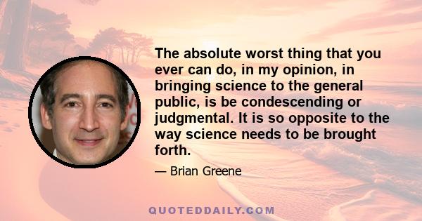 The absolute worst thing that you ever can do, in my opinion, in bringing science to the general public, is be condescending or judgmental. It is so opposite to the way science needs to be brought forth.