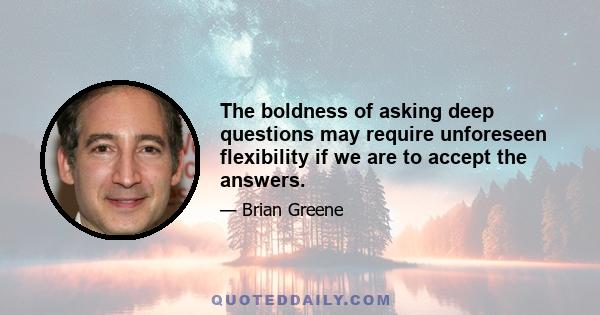 The boldness of asking deep questions may require unforeseen flexibility if we are to accept the answers.