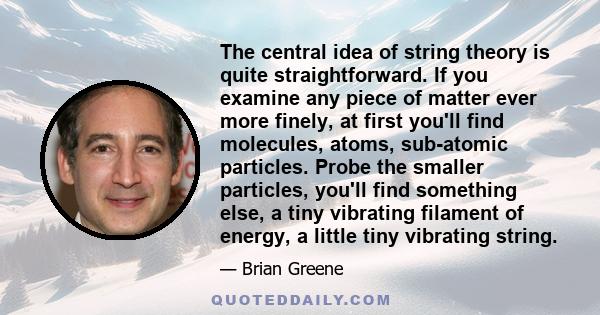 The central idea of string theory is quite straightforward. If you examine any piece of matter ever more finely, at first you'll find molecules, atoms, sub-atomic particles. Probe the smaller particles, you'll find