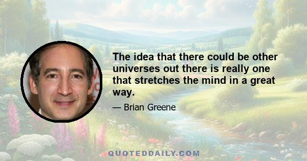 The idea that there could be other universes out there is really one that stretches the mind in a great way.