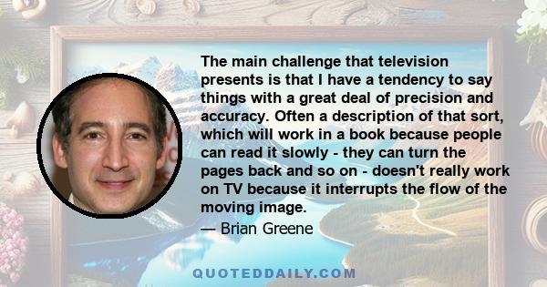 The main challenge that television presents is that I have a tendency to say things with a great deal of precision and accuracy. Often a description of that sort, which will work in a book because people can read it