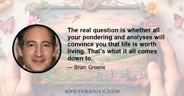 The real question is whether all your pondering and analyses will convince you that life is worth living. That's what it all comes down to.