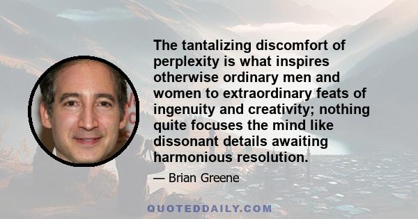 The tantalizing discomfort of perplexity is what inspires otherwise ordinary men and women to extraordinary feats of ingenuity and creativity; nothing quite focuses the mind like dissonant details awaiting harmonious