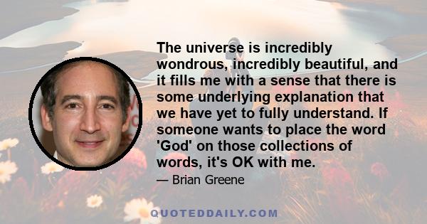 The universe is incredibly wondrous, incredibly beautiful, and it fills me with a sense that there is some underlying explanation that we have yet to fully understand. If someone wants to place the word 'God' on those