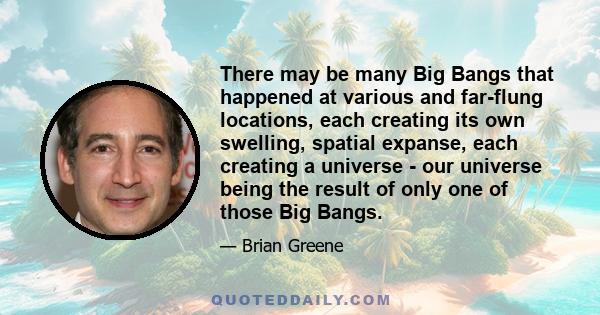 There may be many Big Bangs that happened at various and far-flung locations, each creating its own swelling, spatial expanse, each creating a universe - our universe being the result of only one of those Big Bangs.