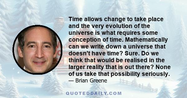 Time allows change to take place and the very evolution of the universe is what requires some conception of time. Mathematically can we write down a universe that doesn't have time? Sure. Do we think that would be