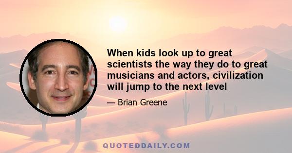 When kids look up to great scientists the way they do to great musicians and actors, civilization will jump to the next level