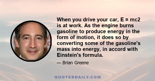 When you drive your car, E = mc2 is at work. As the engine burns gasoline to produce energy in the form of motion, it does so by converting some of the gasoline's mass into energy, in accord with Einstein's formula.