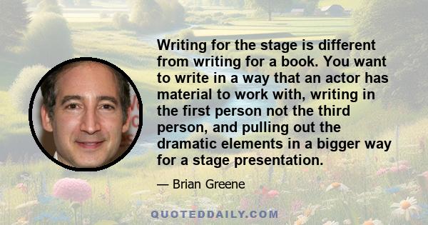 Writing for the stage is different from writing for a book. You want to write in a way that an actor has material to work with, writing in the first person not the third person, and pulling out the dramatic elements in