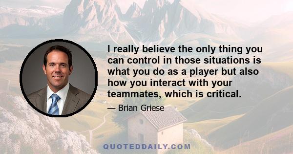 I really believe the only thing you can control in those situations is what you do as a player but also how you interact with your teammates, which is critical.