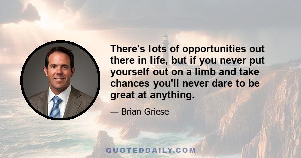 There's lots of opportunities out there in life, but if you never put yourself out on a limb and take chances you'll never dare to be great at anything.