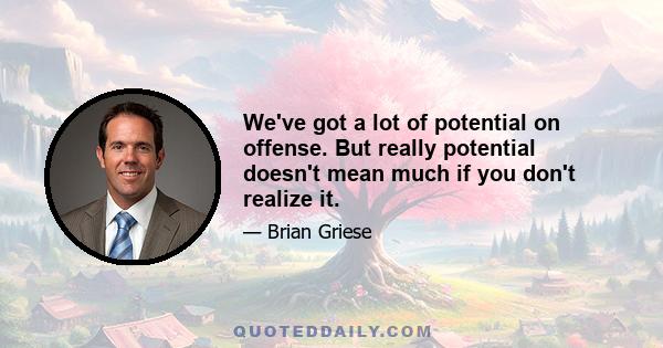 We've got a lot of potential on offense. But really potential doesn't mean much if you don't realize it.