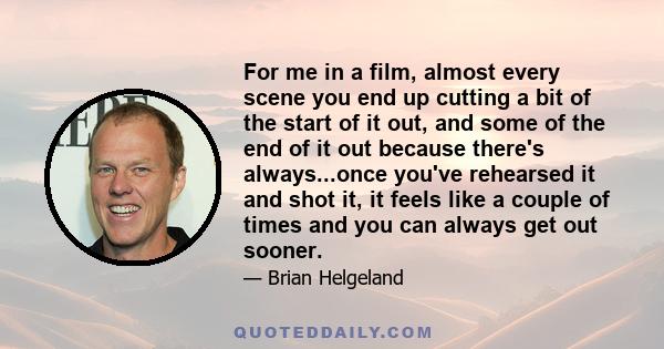 For me in a film, almost every scene you end up cutting a bit of the start of it out, and some of the end of it out because there's always...once you've rehearsed it and shot it, it feels like a couple of times and you