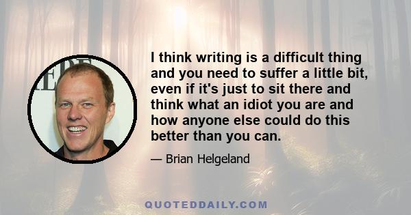 I think writing is a difficult thing and you need to suffer a little bit, even if it's just to sit there and think what an idiot you are and how anyone else could do this better than you can.