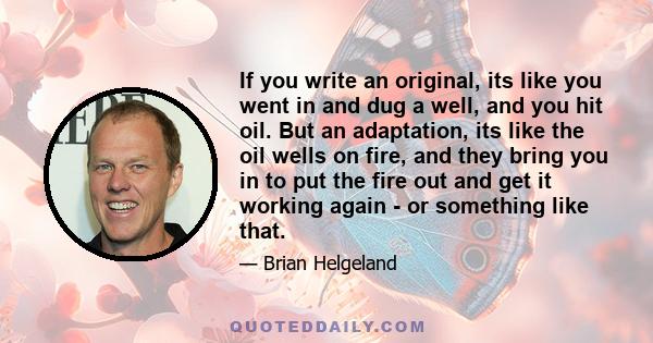 If you write an original, its like you went in and dug a well, and you hit oil. But an adaptation, its like the oil wells on fire, and they bring you in to put the fire out and get it working again - or something like