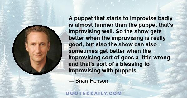 A puppet that starts to improvise badly is almost funnier than the puppet that's improvising well. So the show gets better when the improvising is really good, but also the show can also sometimes get better when the