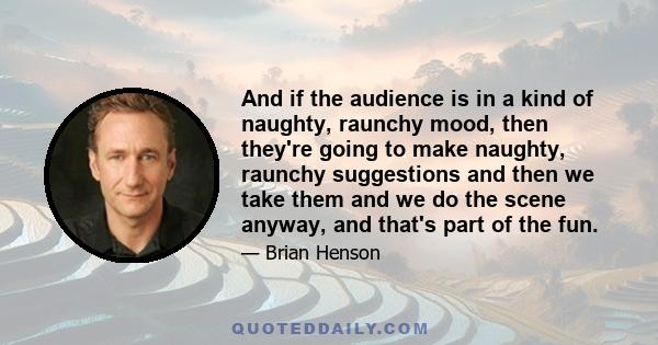 And if the audience is in a kind of naughty, raunchy mood, then they're going to make naughty, raunchy suggestions and then we take them and we do the scene anyway, and that's part of the fun.