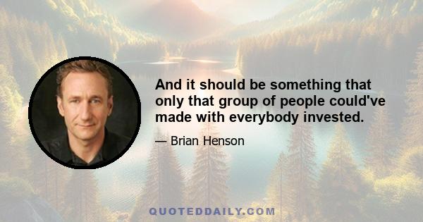 And it should be something that only that group of people could've made with everybody invested.