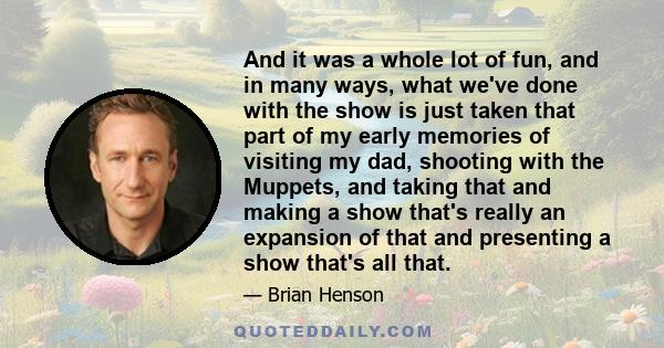 And it was a whole lot of fun, and in many ways, what we've done with the show is just taken that part of my early memories of visiting my dad, shooting with the Muppets, and taking that and making a show that's really