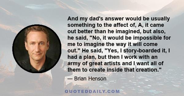 And my dad's answer would be usually something to the affect of, A, it came out better than he imagined, but also, he said, No, it would be impossible for me to imagine the way it will come out. He said, Yes, I