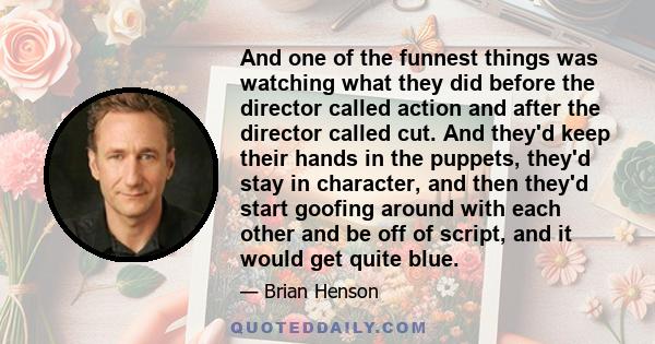 And one of the funnest things was watching what they did before the director called action and after the director called cut. And they'd keep their hands in the puppets, they'd stay in character, and then they'd start