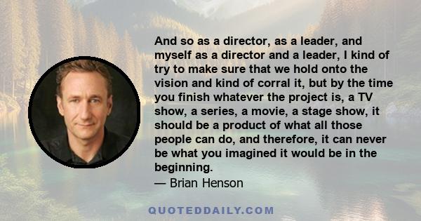 And so as a director, as a leader, and myself as a director and a leader, I kind of try to make sure that we hold onto the vision and kind of corral it, but by the time you finish whatever the project is, a TV show, a