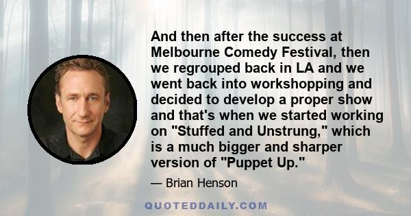 And then after the success at Melbourne Comedy Festival, then we regrouped back in LA and we went back into workshopping and decided to develop a proper show and that's when we started working on Stuffed and Unstrung,