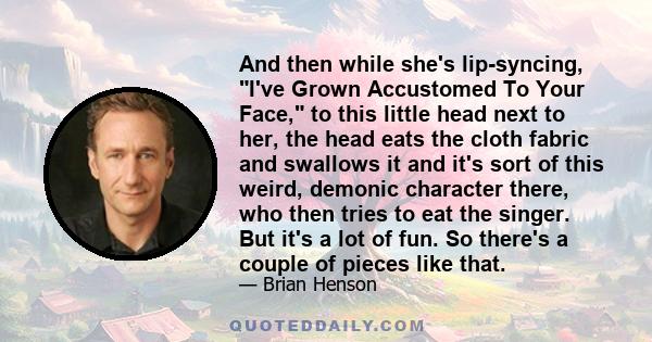 And then while she's lip-syncing, I've Grown Accustomed To Your Face, to this little head next to her, the head eats the cloth fabric and swallows it and it's sort of this weird, demonic character there, who then tries