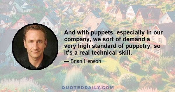 And with puppets, especially in our company, we sort of demand a very high standard of puppetry, so it's a real technical skill.