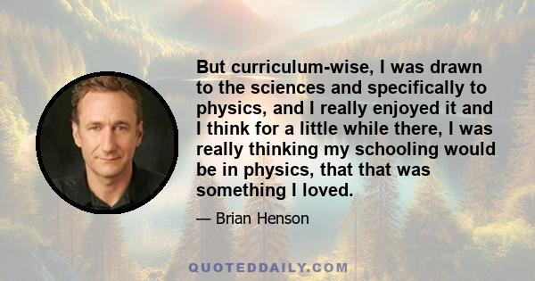 But curriculum-wise, I was drawn to the sciences and specifically to physics, and I really enjoyed it and I think for a little while there, I was really thinking my schooling would be in physics, that that was something 