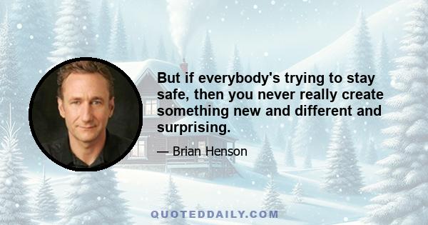 But if everybody's trying to stay safe, then you never really create something new and different and surprising.