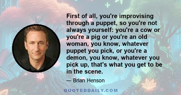 First of all, you're improvising through a puppet, so you're not always yourself: you're a cow or you're a pig or you're an old woman, you know, whatever puppet you pick, or you're a demon, you know, whatever you pick