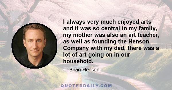 I always very much enjoyed arts and it was so central in my family, my mother was also an art teacher, as well as founding the Henson Company with my dad, there was a lot of art going on in our household.